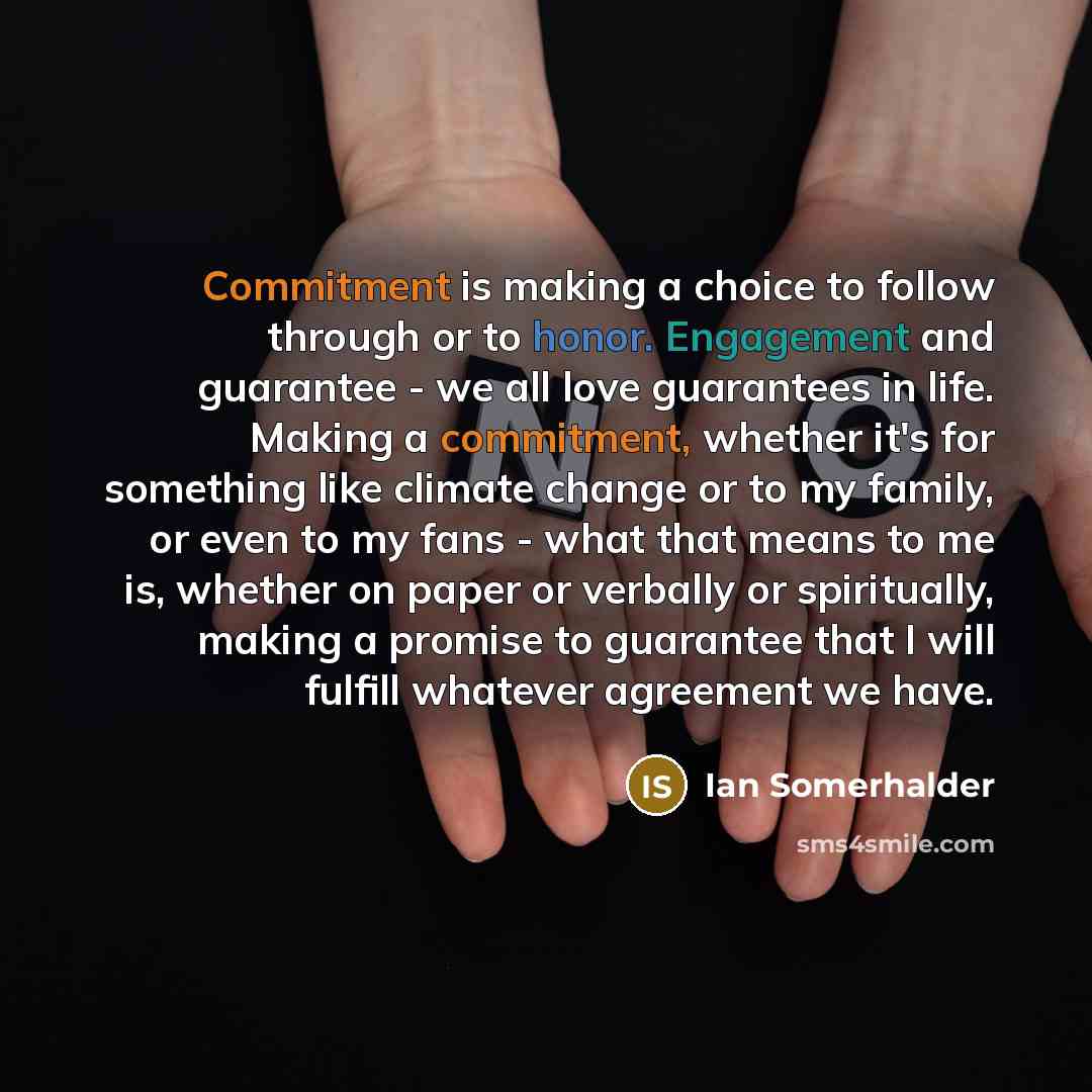 “Commitment is making a choice to follow through or to honor. Engagement and guarantee - we all love guarantees in life. Making a commitment, whether it's for something like climate change or to my family, or even to my fans - what that means to me is, whether on paper or verbally or spiritually…” quote by Ian Somerhalder