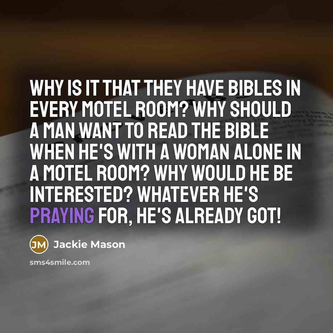 “Why is it that they have Bibles in every motel room? Why should a man want to read the Bible when he's with a woman alone in a motel room? Why would he be interested? Whatever he's praying for, he's already got!” quote by Jackie Mason