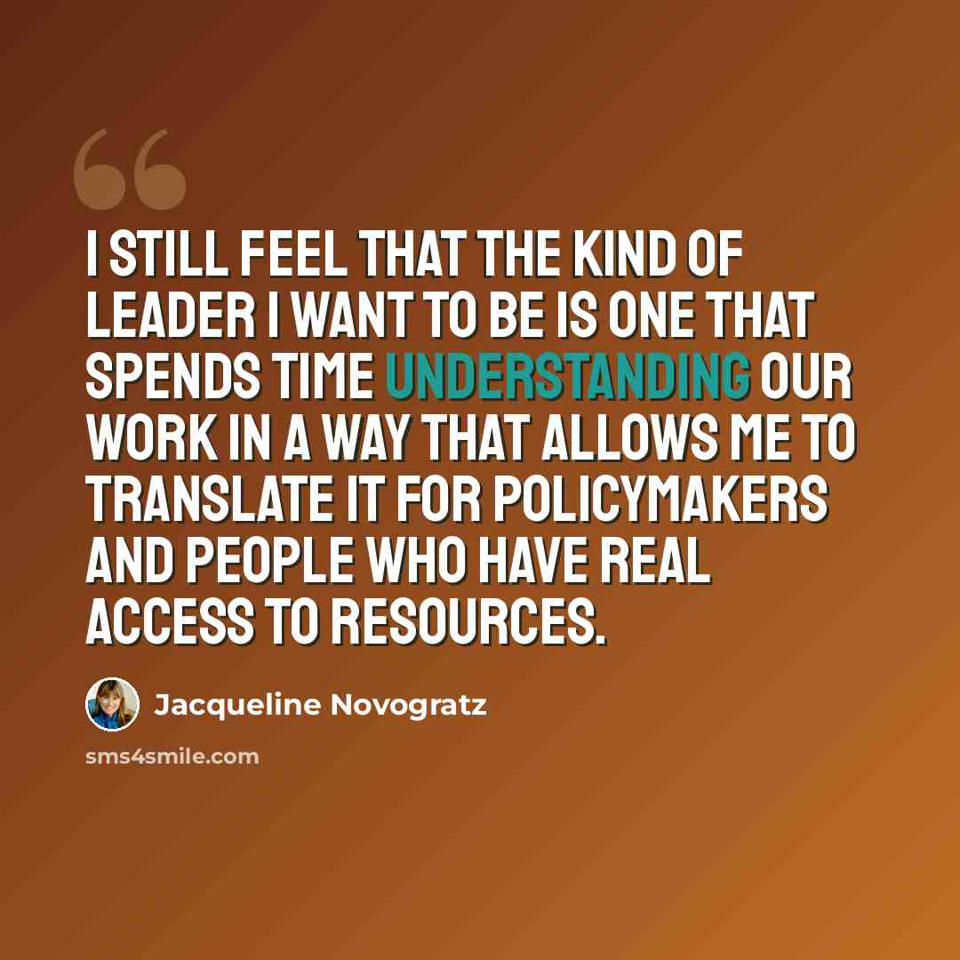 “I still feel that the kind of leader I want to be is one that spends time understanding our work in a way that allows me to translate it for policymakers and people who have real access to resources.” quote by Jacqueline Novogratz