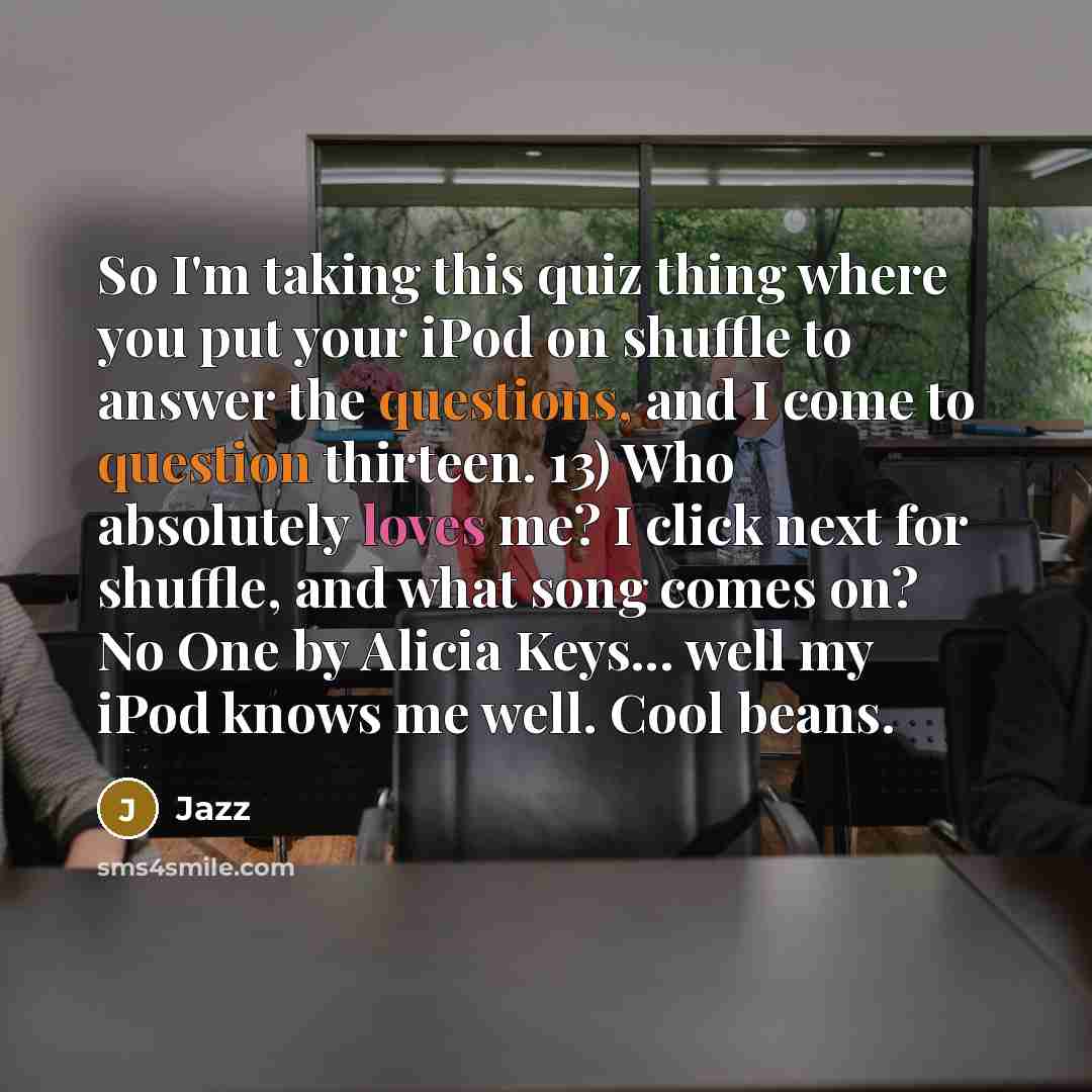 “So I'm taking this quiz thing where you put your iPod on shuffle to answer the questions, and I come to question thirteen. 13) Who absolutely loves me? I click next for shuffle, and what song comes on? No One by Alicia Keys... well my iPod knows me well. Cool beans.” quote by Jazz