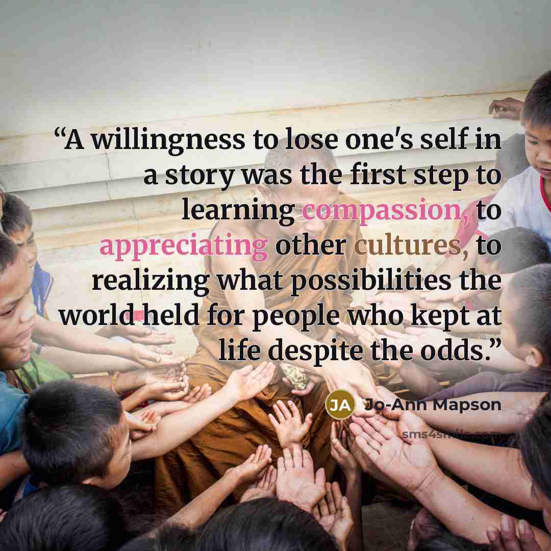 “A willingness to lose one's self in a story was the first step to learning compassion, to appreciating other cultures, to realizing what possibilities the world held for people who kept at life despite the odds.” quote by Jo-Ann Mapson