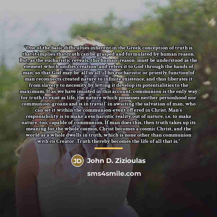 “One of the basic difficulties inherent in the Greek conception of truth is that it implies that truth can be grasped and formulated by human reason. But, as the eucharistic reveals, this human 'reason' must be understood as the element which unifies creation, and refers it to God through the hands…” quote by John D. Zizioulas
