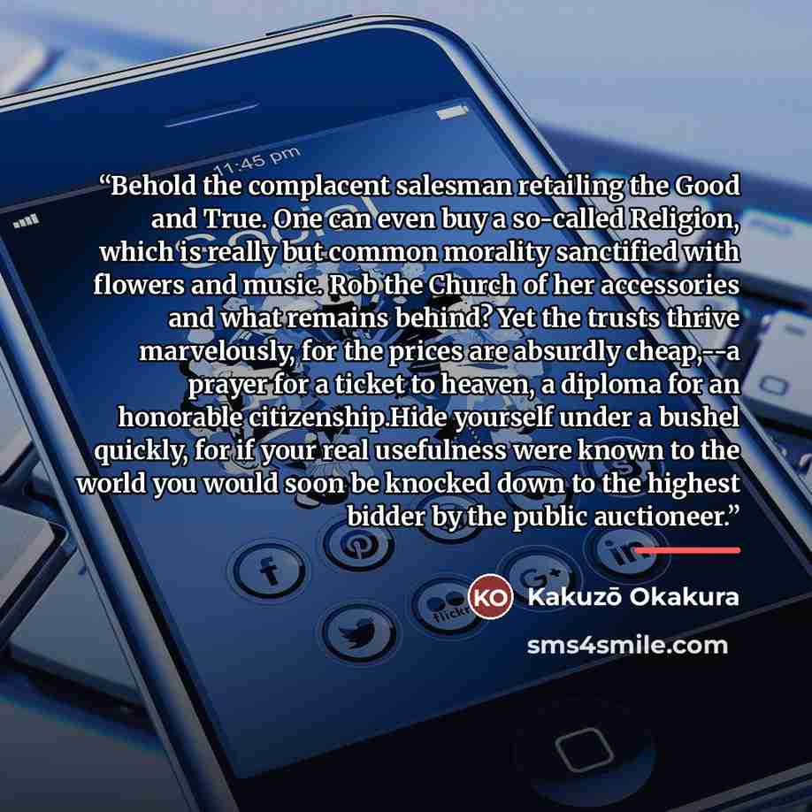 “Behold the complacent salesman retailing the Good and True. One can even buy a so-called Religion, which is really but common morality sanctified with flowers and music. Rob the Church of her accessories and what remains behind? Yet the trusts thrive marvelously, for the prices are absurdly…” quote by Kakuzo Okakura