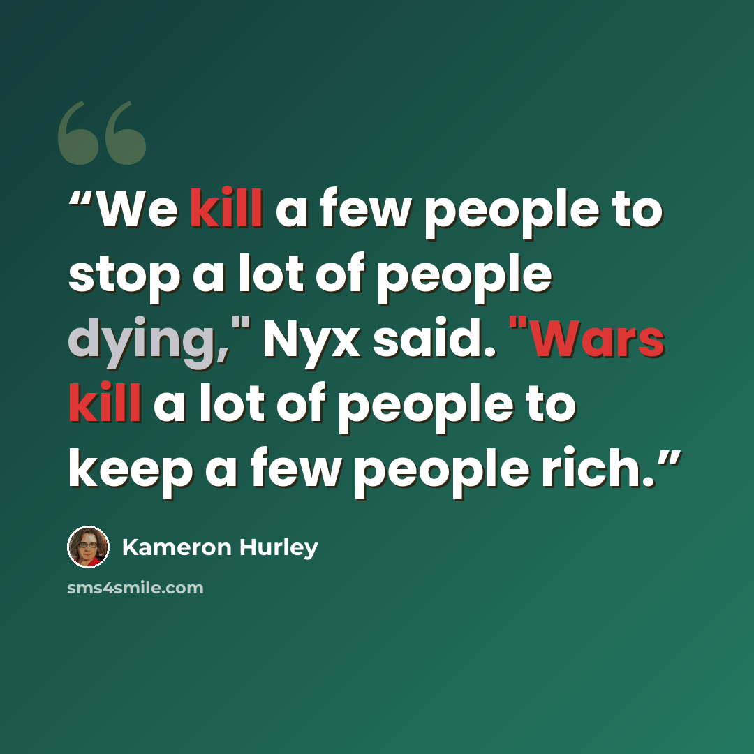 “We kill a few people to stop a lot of people dying," Nyx said. "Wars kill a lot of people to keep a few people rich.” quote by Kameron Hurley