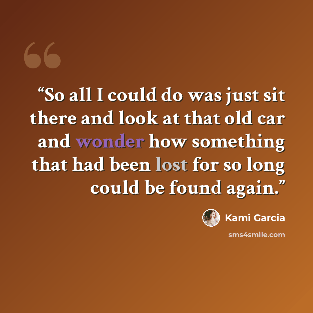 “So all I could do was just sit there and look at that old car and wonder how something that had been lost for so long could be found again.” quote by Kami Garcia
