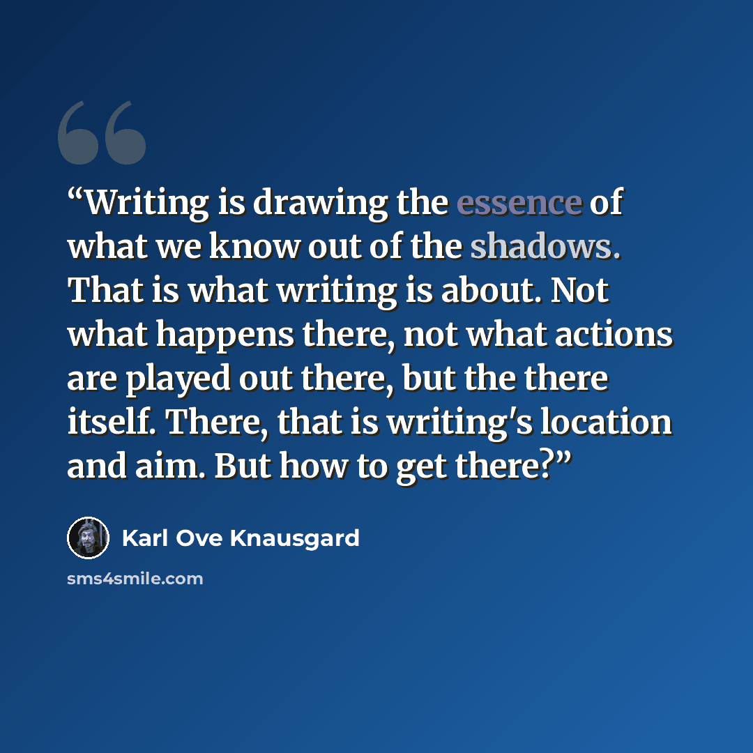 “Writing is drawing the essence of what we know out of the shadows. That is what writing is about. Not what happens there, not what actions are played out there, but the there itself. There, that is writing's location and aim. But how to get there?” quote by Karl Ove Knausgård