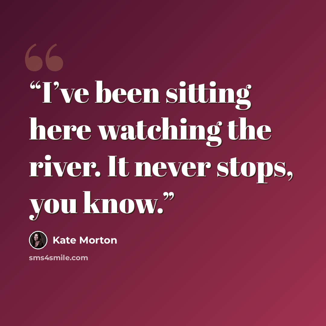 “I’ve been sitting here watching the river. It never stops, you know.” quote by Kate Morton
