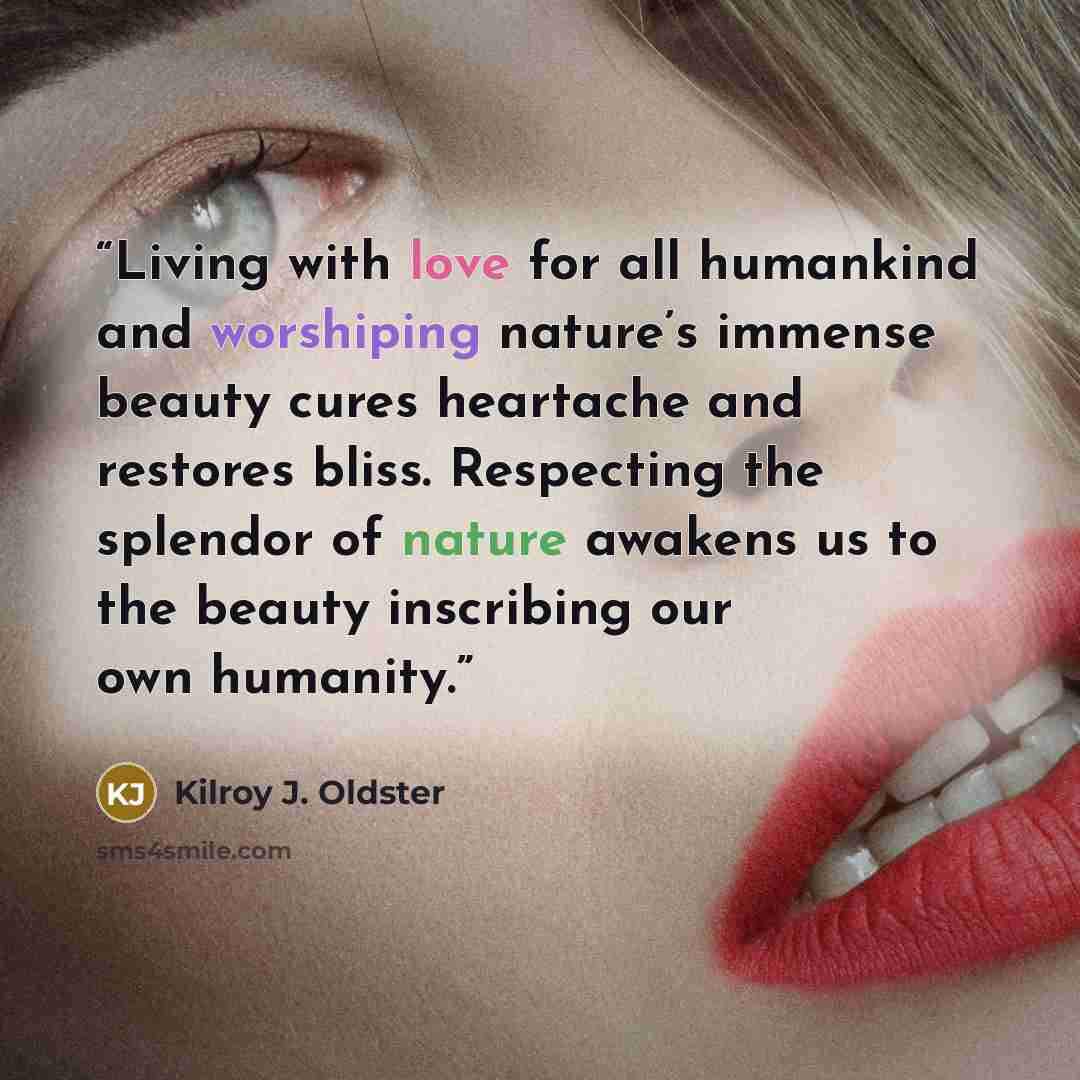 “Living with love for all humankind and worshiping nature’s immense beauty cures heartache and restores bliss. Respecting the splendor of nature awakens us to the beauty inscribing our own humanity.” quote by Kilroy J. Oldster