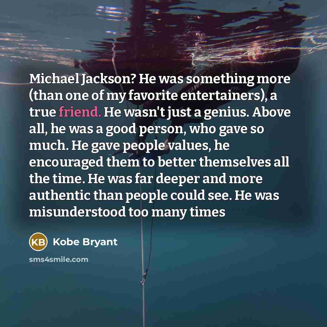 “Michael Jackson? He was something more (than one of my favorite entertainers), a true friend. He wasn't just a genius. Above all, he was a good person, who gave so much. He gave people values, he encouraged them to better themselves all the time. He was far deeper and more authentic than people…” quote by Kobe Bryant