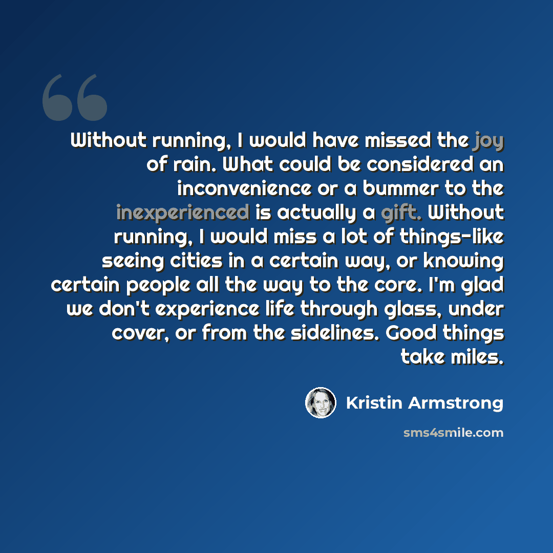 “Without running, I would have missed the joy of rain. What could be considered an inconvenience or a bummer to the inexperienced is actually a gift. Without running, I would miss a lot of things-like seeing cities in a certain way, or knowing certain people all the way to the core. I'm glad we…” quote by Kristin Armstrong