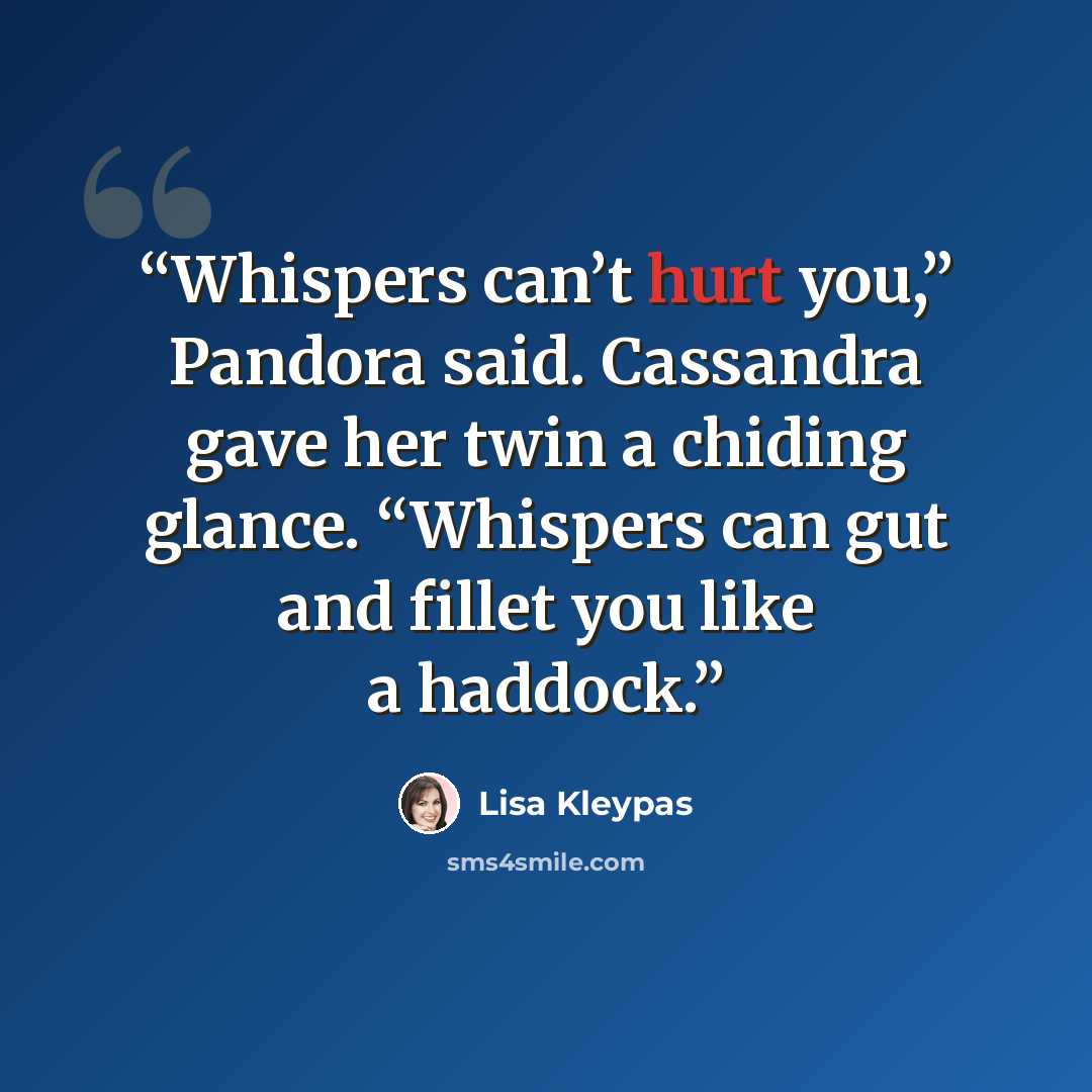 “Whispers can’t hurt you,” Pandora said. Cassandra gave her twin a chiding glance. “Whispers can gut and fillet you like a haddock.” quote by Lisa Kleypas
