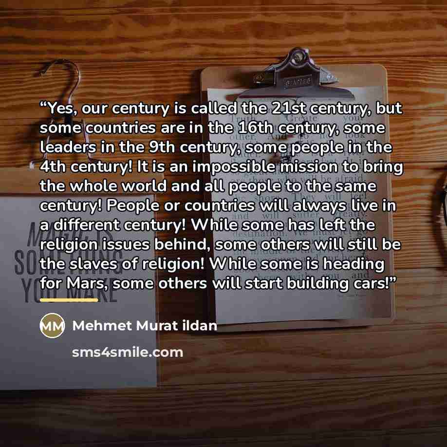 “Yes, our century is called the 21st century, but some countries are in the 16th century, some leaders in the 9th century, some people in the 4th century! It is an impossible mission to bring the whole world and all people to the same century! People or countries will always live in a different…” quote by Mehmet Murat ildan