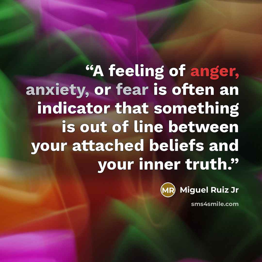 “A feeling of anger, anxiety, or fear is often an indicator that something is out of line between your attached beliefs and your inner truth.” quote by Miguel Ruiz Jr