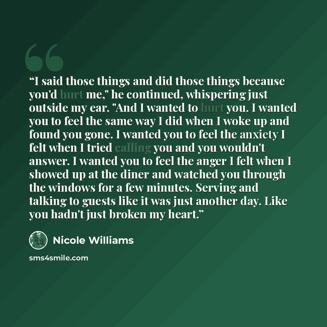“I said those things and did those things because you'd hurt me," he continued, whispering just outside my ear. "And I wanted to hurt you. I wanted you to feel the same way I did when I woke up and found you gone. I wanted you to feel the anxiety I felt when I tried calling you and you wouldn't…” quote by Nicole Williams