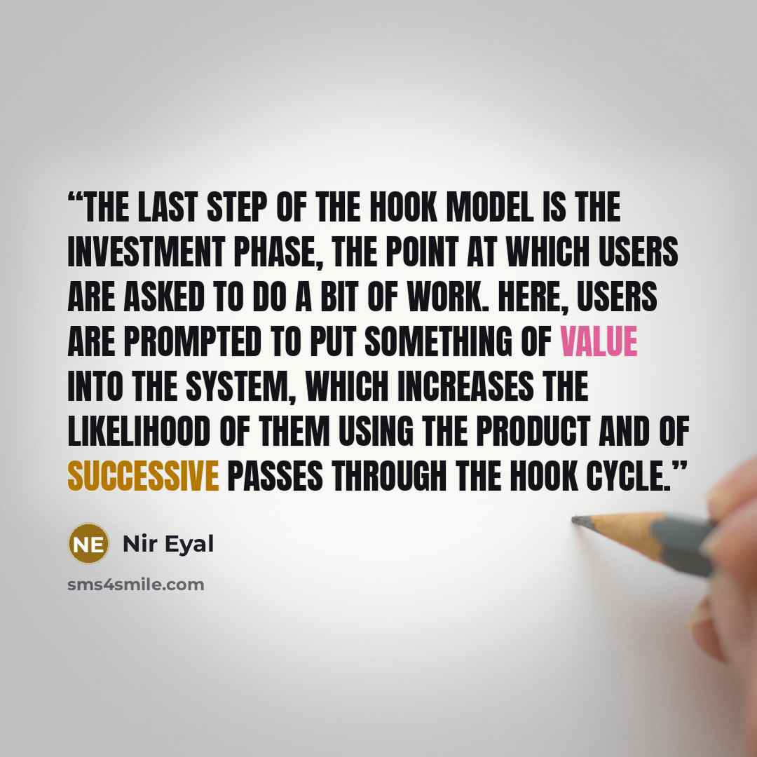 “The last step of the Hook Model is the Investment Phase, the point at which users are asked to do a bit of work. Here, users are prompted to put something of value into the system, which increases the likelihood of them using the product and of successive passes through the hook cycle.” quote by Nir Eyal