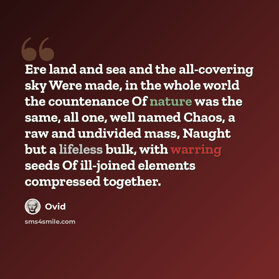 “Ere land and sea and the all-covering sky Were made, in the whole world the countenance Of nature was the same, all one, well named Chaos, a raw and undivided mass, Naught but a lifeless bulk, with warring seeds Of ill-joined elements compressed together.” quote by Ovid