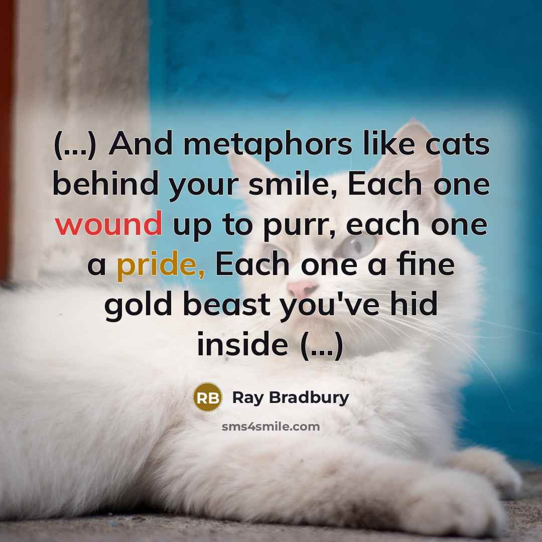 “(...) And metaphors like cats behind your smile, Each one wound up to purr, each one a pride, Each one a fine gold beast you've hid inside (...)” quote by Ray Bradbury