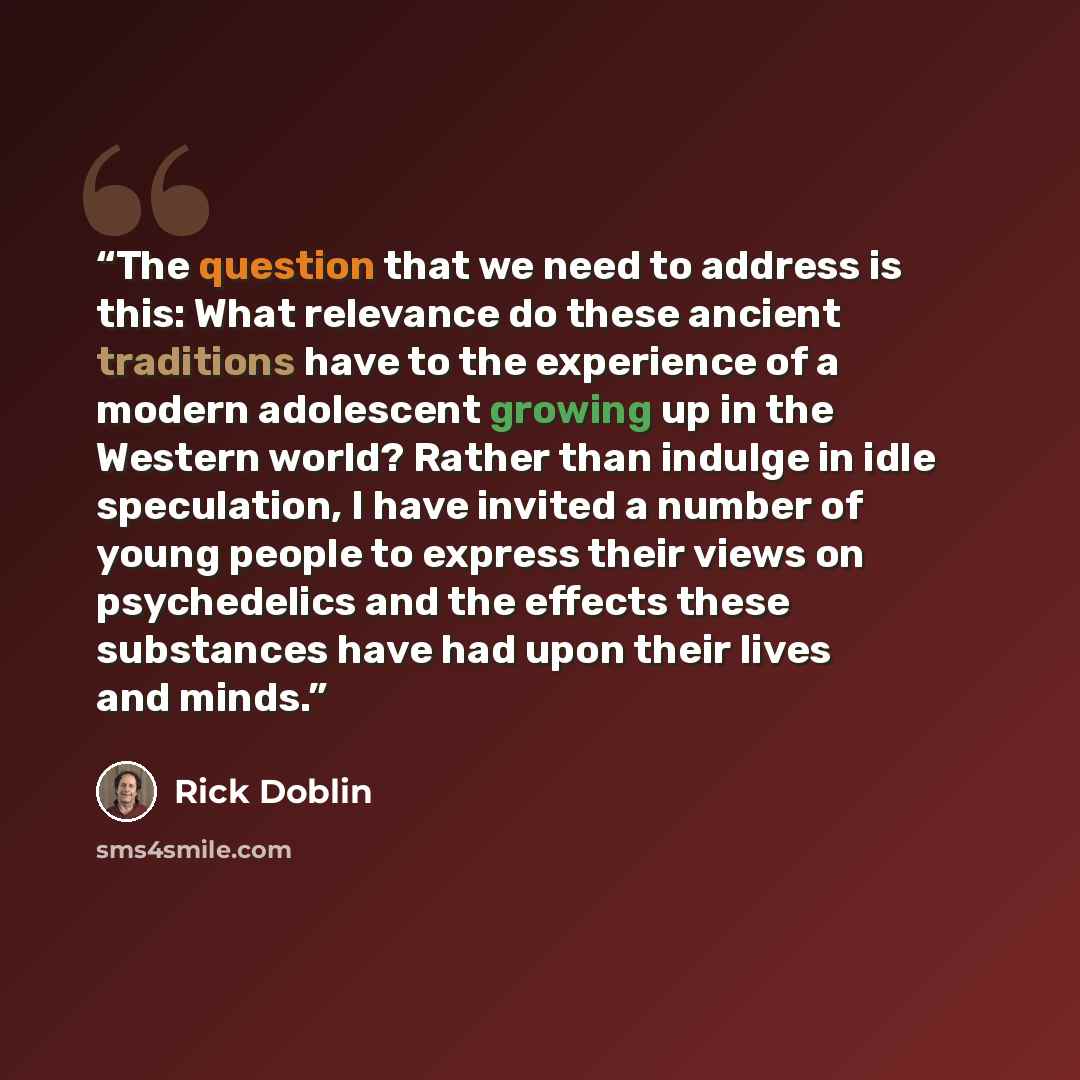 “The question that we need to address is this: What relevance do these ancient traditions have to the experience of a modern adolescent growing up in the Western world? Rather than indulge in idle speculation, I have invited a number of young people to express their views on psychedelics and the…” quote by Rick Doblin