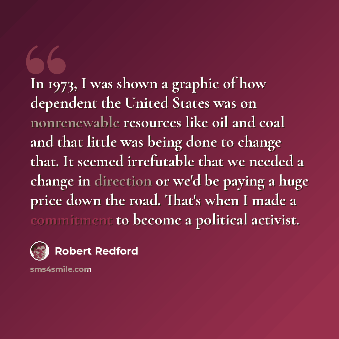 “In 1973, I was shown a graphic of how dependent the United States was on nonrenewable resources like oil and coal and that little was being done to change that. It seemed irrefutable that we needed a change in direction or we'd be paying a huge price down the road. That's when I made a commitment…” quote by Robert Redford
