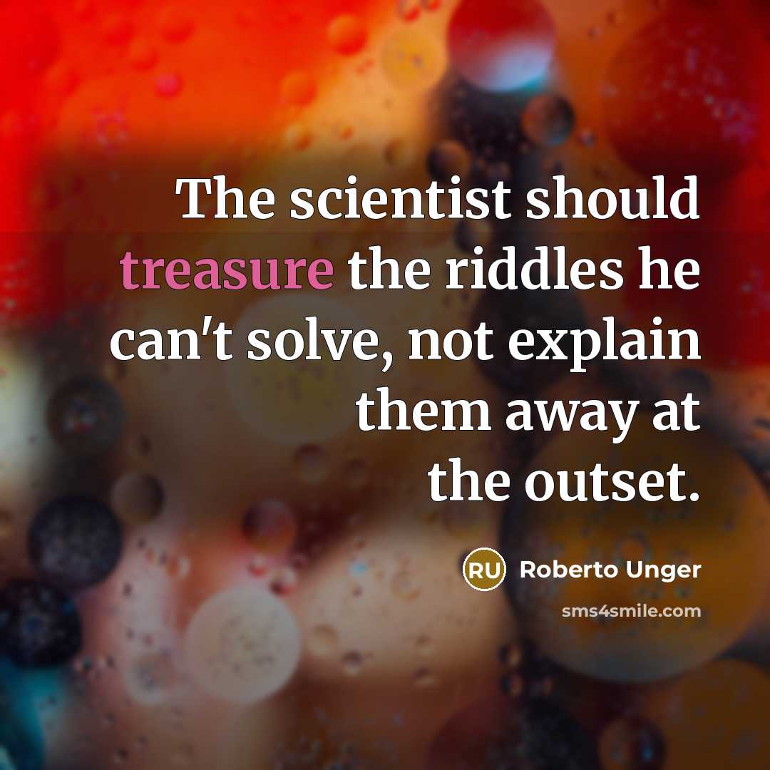 “The scientist should treasure the riddles he can't solve, not explain them away at the outset.” quote by Roberto Unger