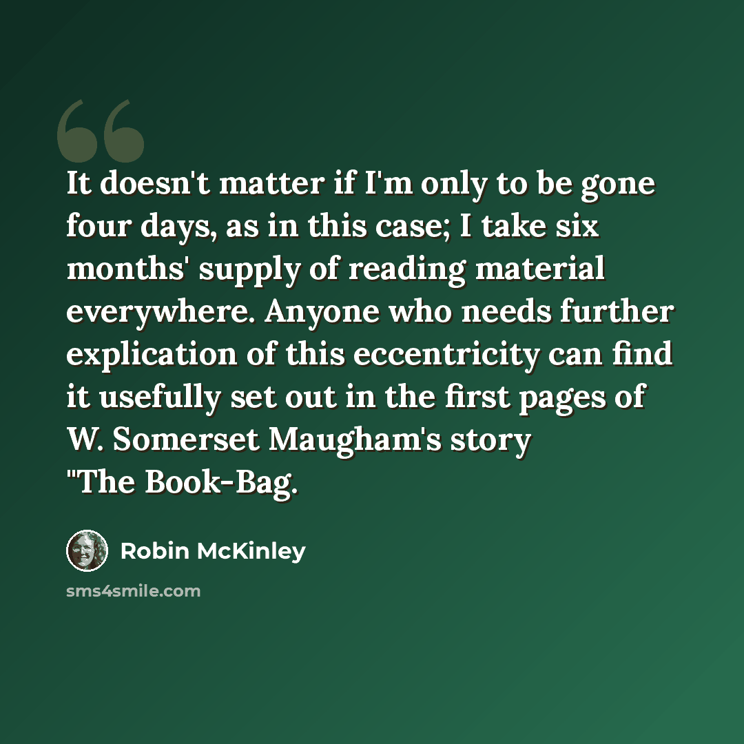 “It doesn't matter if I'm only to be gone four days, as in this case; I take six months' supply of reading material everywhere. Anyone who needs further explication of this eccentricity can find it usefully set out in the first pages of W. Somerset Maugham's story "The Book-Bag.” quote by Robin McKinley