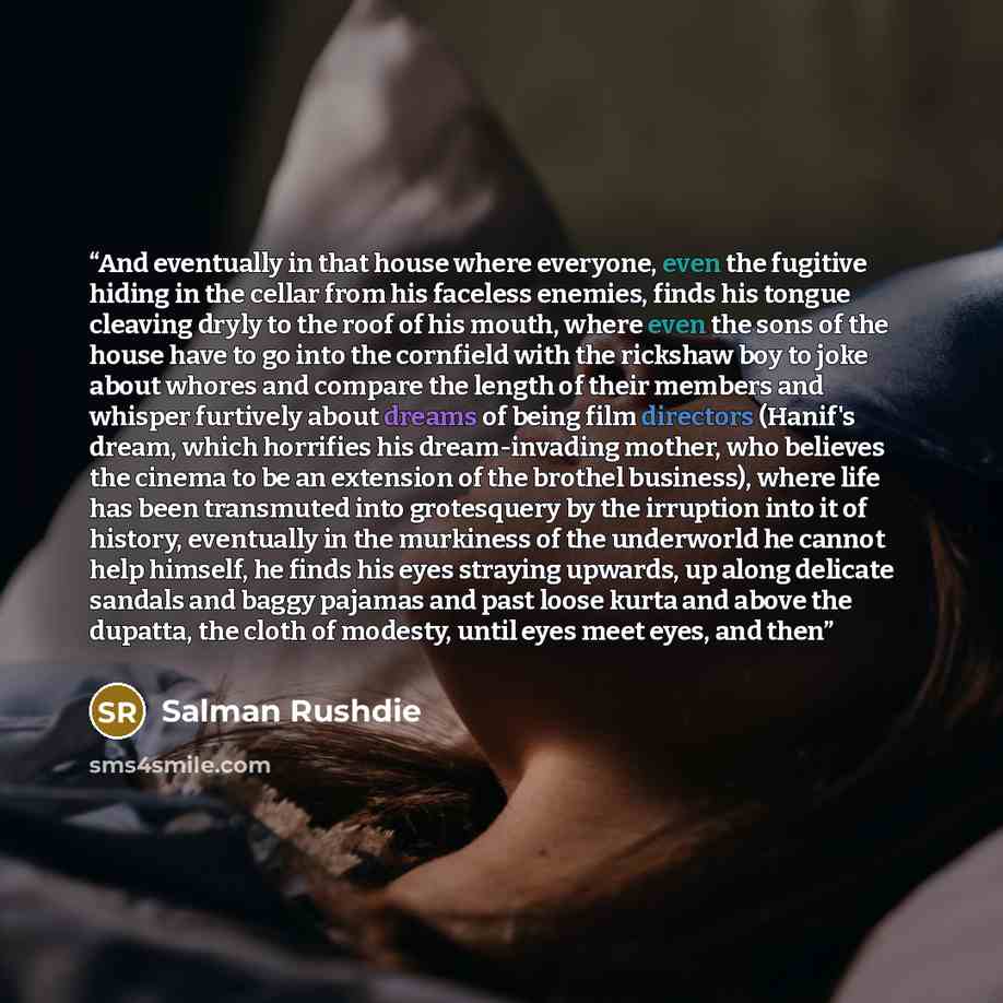 “And eventually in that house where everyone, even the fugitive hiding in the cellar from his faceless enemies, finds his tongue cleaving dryly to the roof of his mouth, where even the sons of the house have to go into the cornfield with the rickshaw boy to joke about whores and compare the length…” quote by Salman Rushdie