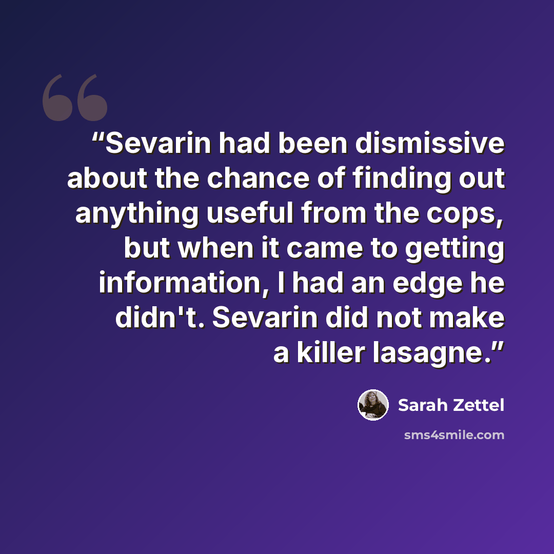 “Sevarin had been dismissive about the chance of finding out anything useful from the cops, but when it came to getting information, I had an edge he didn't. Sevarin did not make a killer lasagne.” quote by sarah zettel