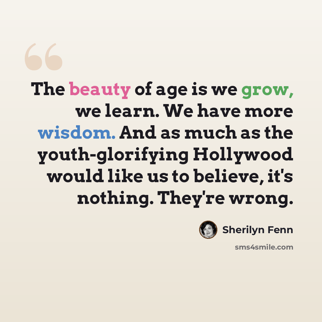 “The beauty of age is we grow, we learn. We have more wisdom. And as much as the youth-glorifying Hollywood would like us to believe, it's nothing. They're wrong.” quote by Sherilyn Fenn