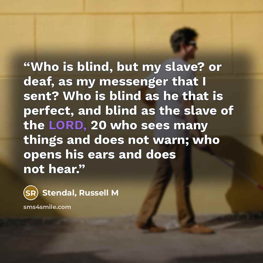 “Who is blind, but my slave? or deaf, as my messenger that I sent? Who is blind as he that is perfect, and blind as the slave of the LORD, 20 who sees many things and does not warn; who opens his ears and does not hear.” quote by Stendal, Russell M
