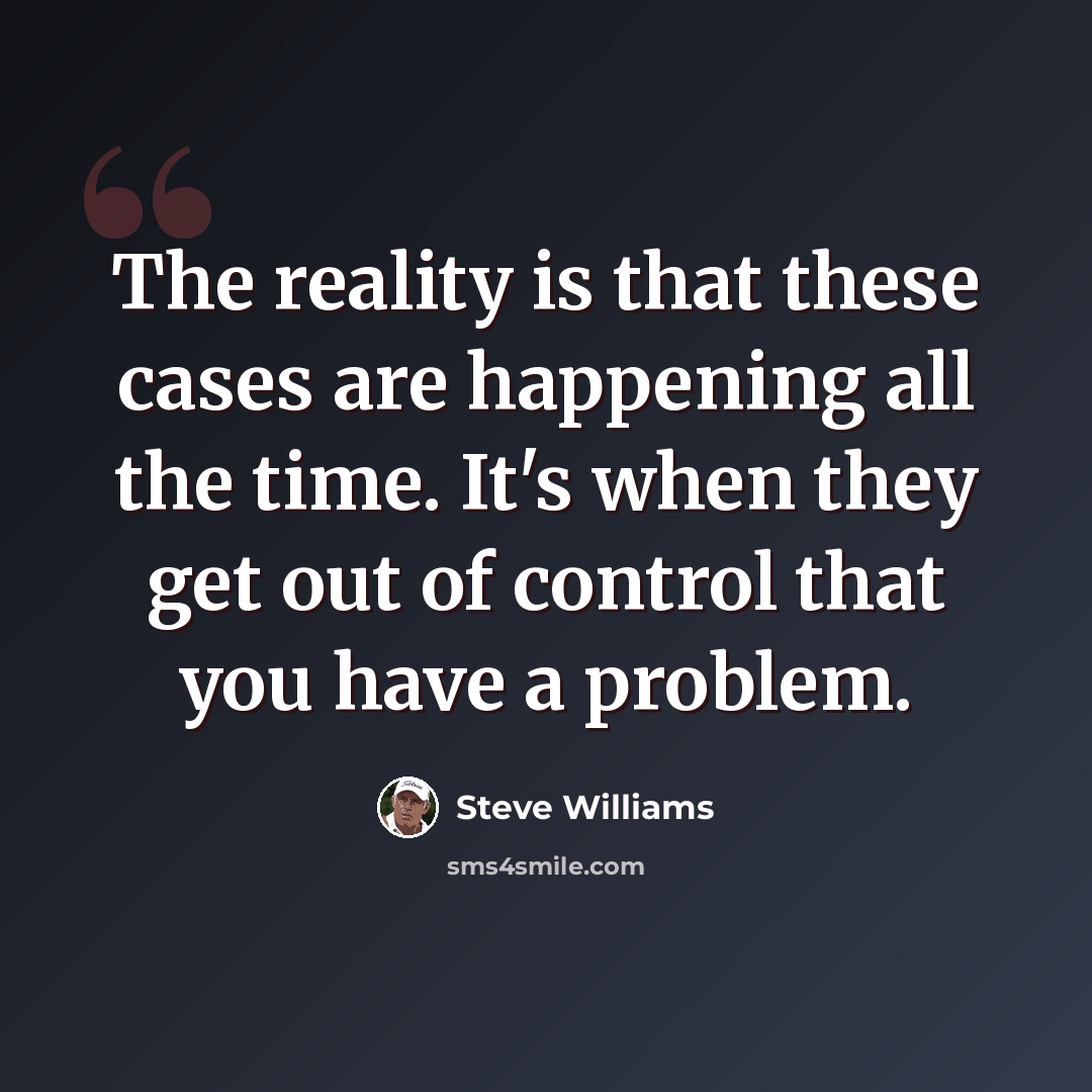 “The reality is that these cases are happening all the time. It's when they get out of control that you have a problem.” quote by Steve Williams
