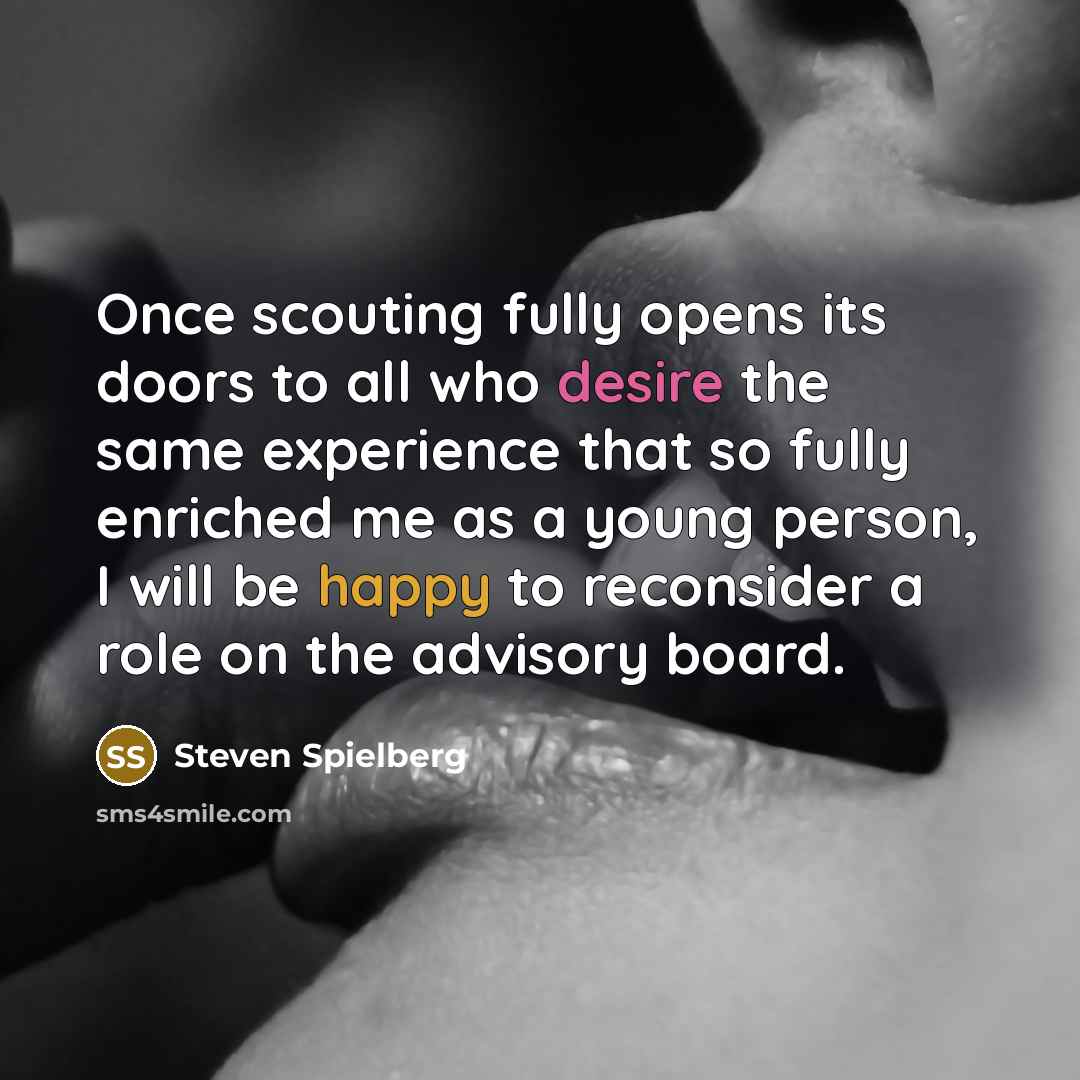 “Once scouting fully opens its doors to all who desire the same experience that so fully enriched me as a young person, I will be happy to reconsider a role on the advisory board.” quote by Steven Spielberg