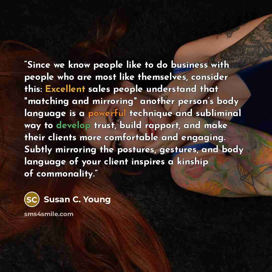“Since we know people like to do business with people who are most like themselves, consider this: Excellent sales people understand that "matching and mirroring" another person’s body language is a powerful technique and subliminal way to develop trust, build rapport, and make their clients more…” quote by Susan C. Young