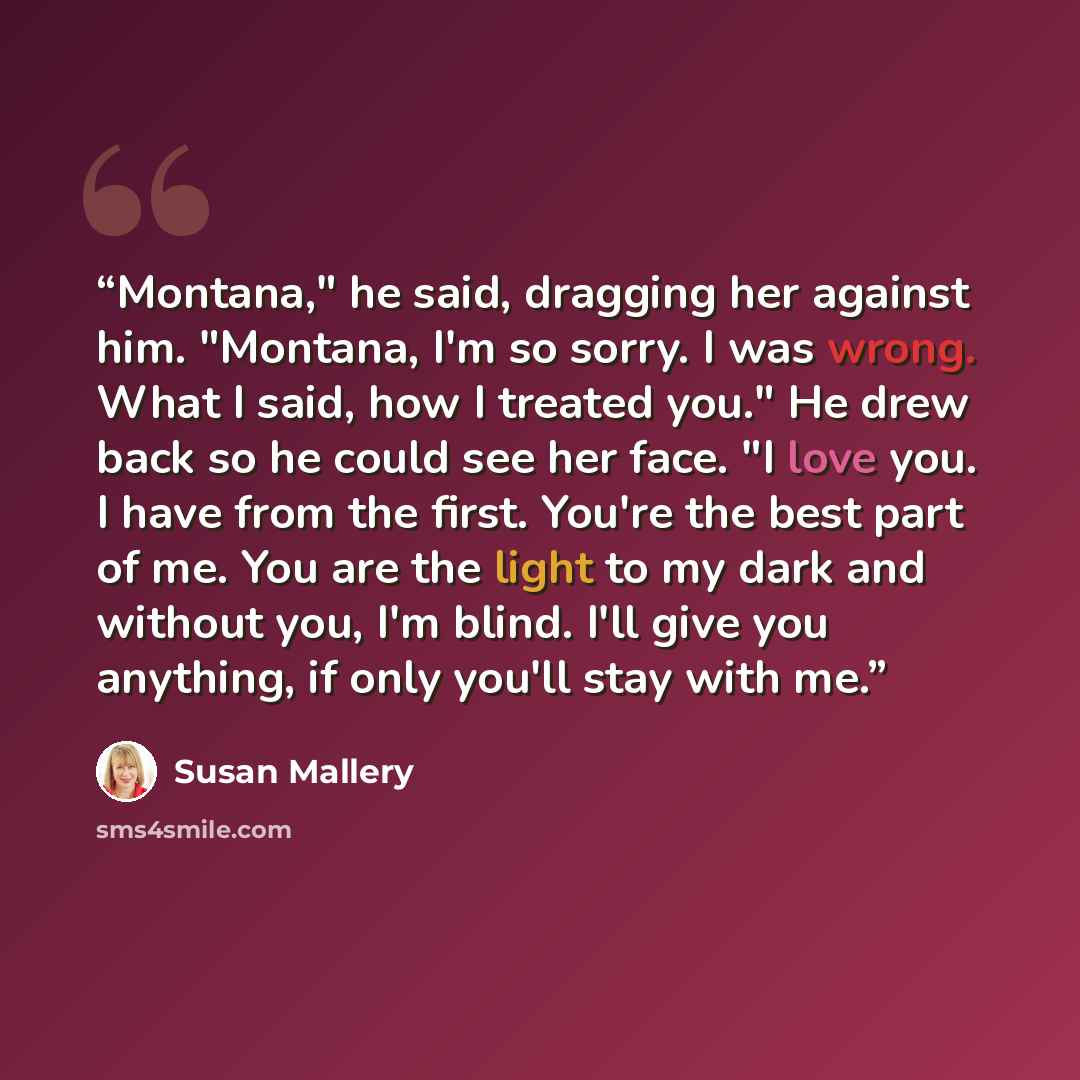 “Montana," he said, dragging her against him. "Montana, I'm so sorry. I was wrong. What I said, how I treated you." He drew back so he could see her face. "I love you. I have from the first. You're the best part of me. You are the light to my dark and without you, I'm blind. I'll give you anything…” quote by Susan Mallery