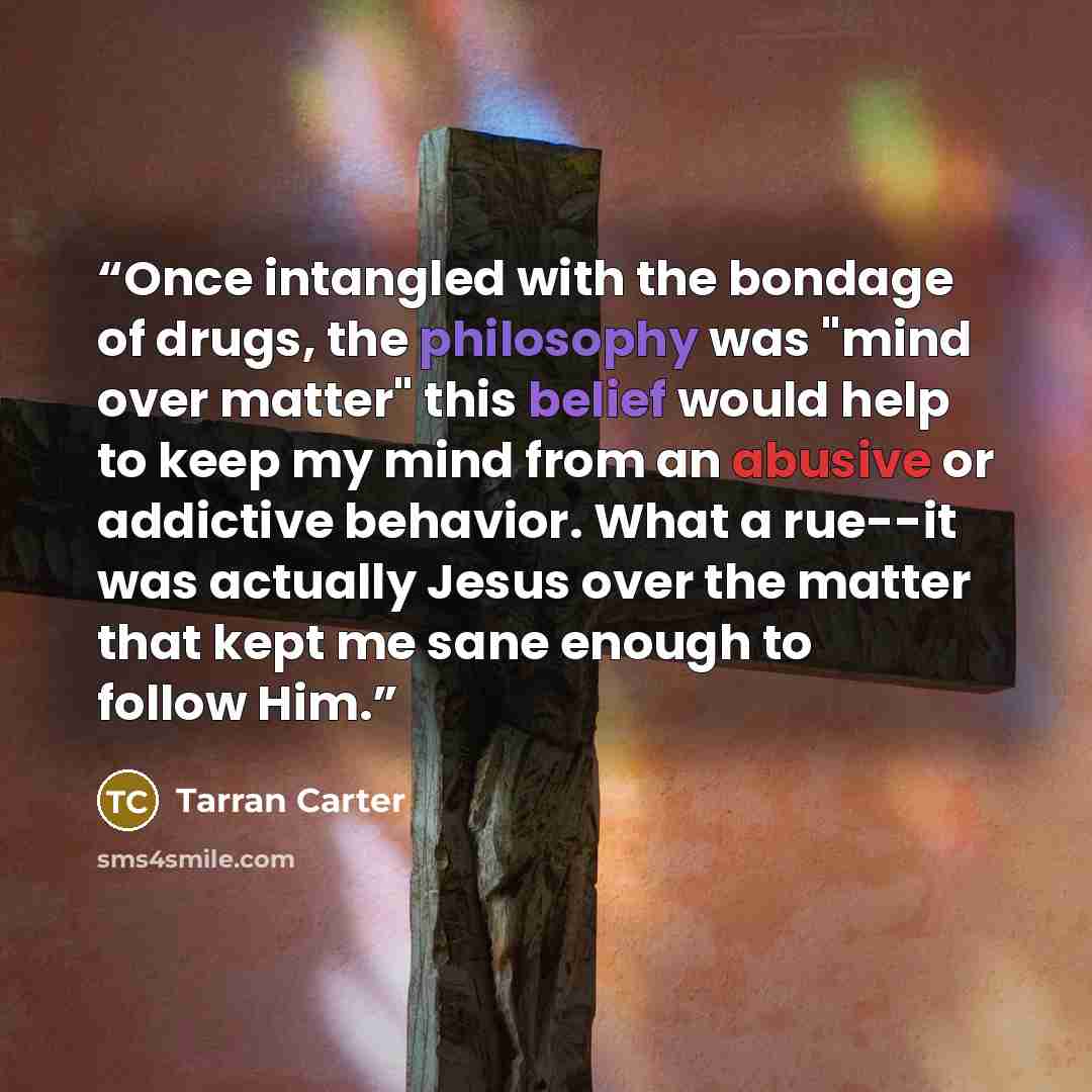 “Once intangled with the bondage of drugs, the philosophy was "mind over matter" this belief would help to keep my mind from an abusive or addictive behavior. What a rue--it was actually Jesus over the matter that kept me sane enough to follow Him.” quote by Tarran Carter