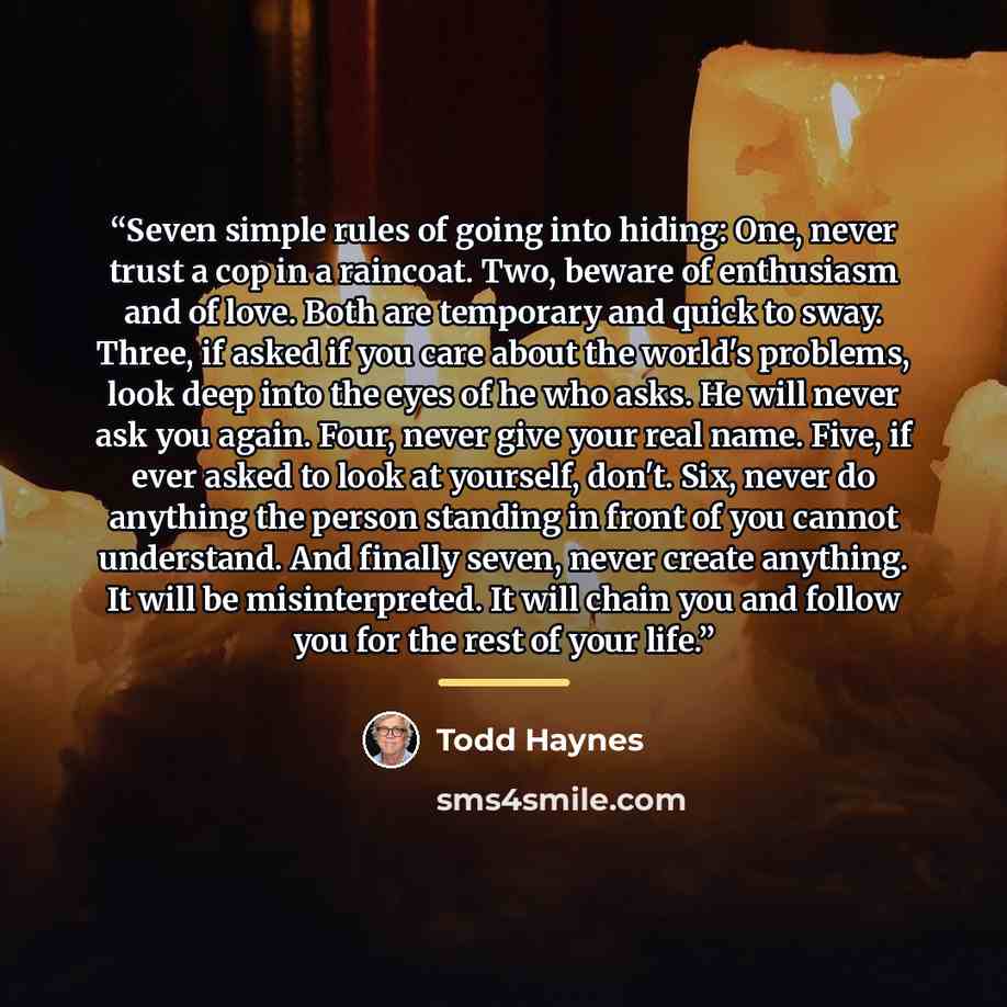 “Seven simple rules of going into hiding: One, never trust a cop in a raincoat. Two, beware of enthusiasm and of love. Both are temporary and quick to sway. Three, if asked if you care about the world's problems, look deep into the eyes of he who asks. He will never ask you again. Four, never give…” quote by Todd Haynes