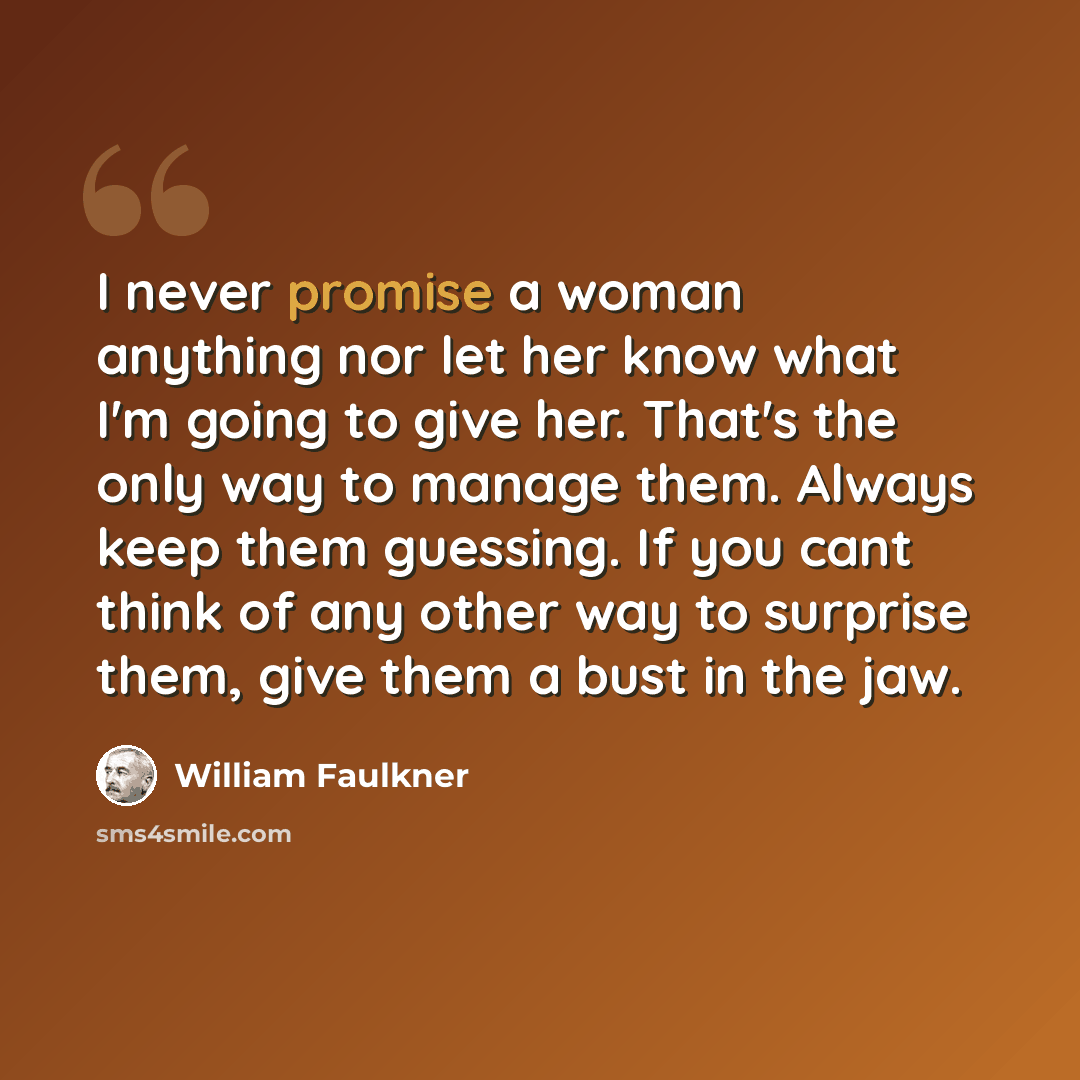 “I never promise a woman anything nor let her know what I'm going to give her. That's the only way to manage them. Always keep them guessing. If you cant think of any other way to surprise them, give them a bust in the jaw.” quote by William Faulkner