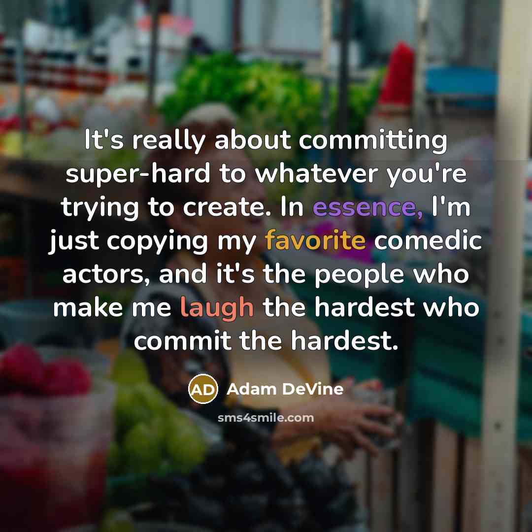 “It's really about committing super-hard to whatever you're trying to create. In essence, I'm just copying my favorite comedic actors, and it's the people who make me laugh the hardest who commit the hardest.” quote by Adam DeVine