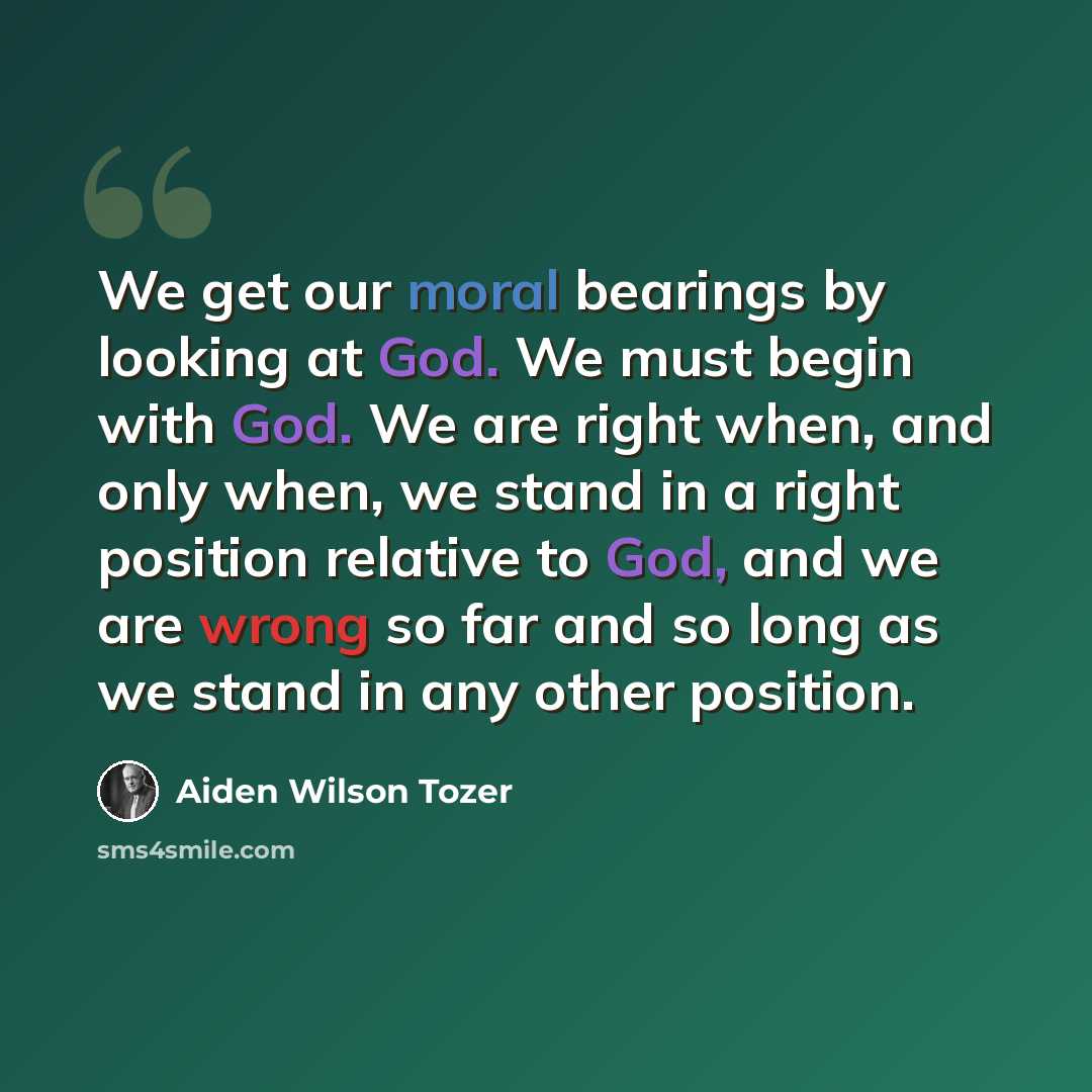 “We get our moral bearings by looking at God. We must begin with God. We are right when, and only when, we stand in a right position relative to God, and we are wrong so far and so long as we stand in any other position.” quote by Aiden Wilson Tozer