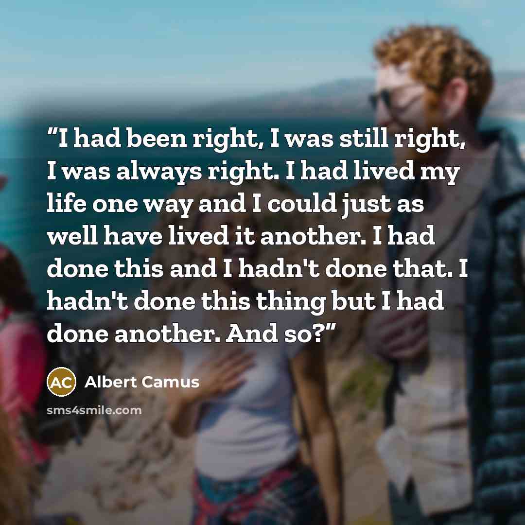 “I had been right, I was still right, I was always right. I had lived my life one way and I could just as well have lived it another. I had done this and I hadn't done that. I hadn't done this thing but I had done another. And so?” quote by Albert Camus