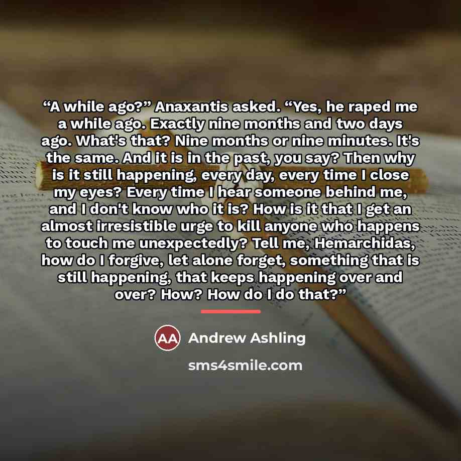 “A while ago?” Anaxantis asked. “Yes, he raped me a while ago. Exactly nine months and two days ago. What's that? Nine months or nine minutes. It's the same. And it is in the past, you say? Then why is it still happening, every day, every time I close my eyes? Every time I hear someone behind me…” quote by Andrew Ashling