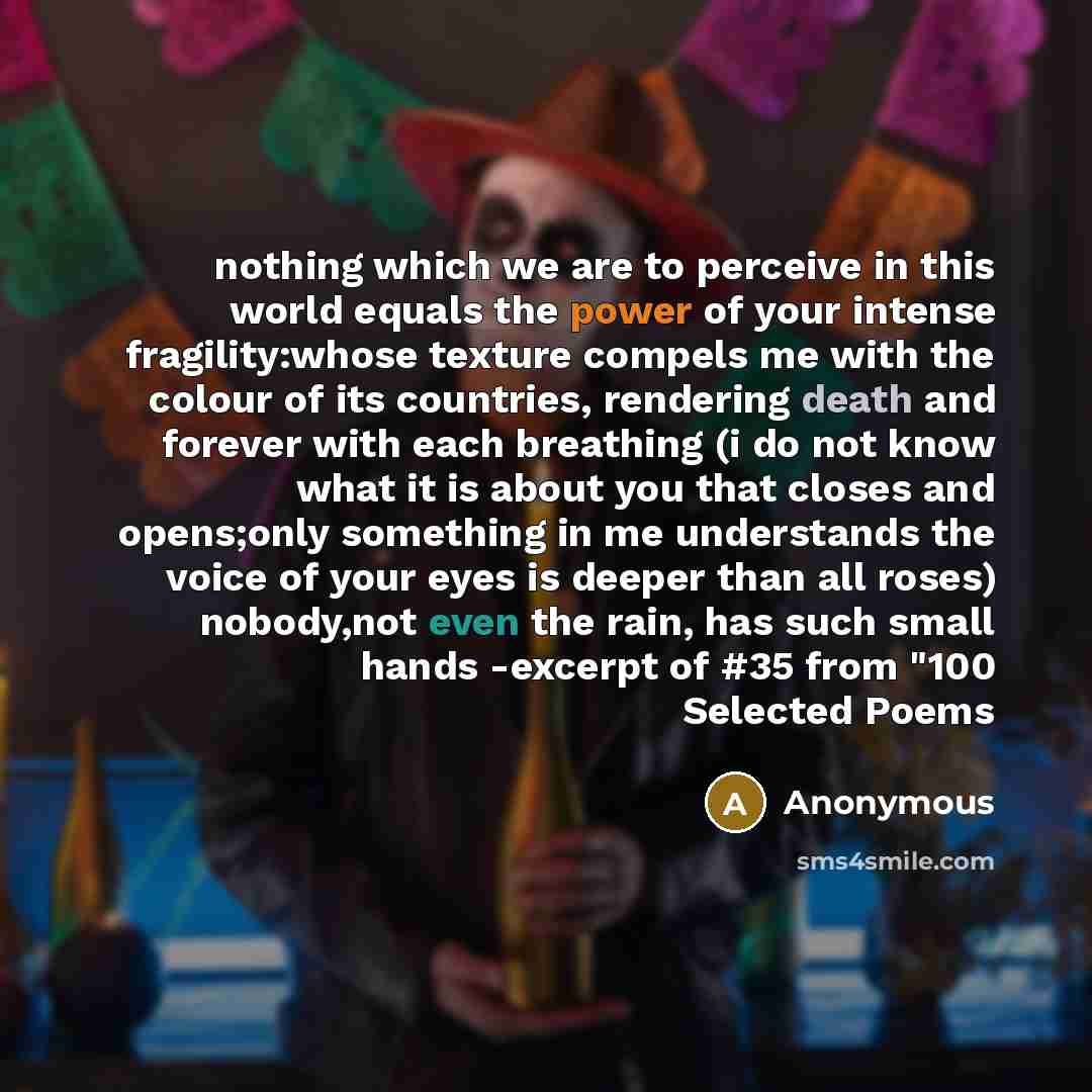 “nothing which we are to perceive in this world equals the power of your intense fragility:whose texture compels me with the colour of its countries, rendering death and forever with each breathing (i do not know what it is about you that closes and opens;only something in me understands the voice…” quote by Anonymous