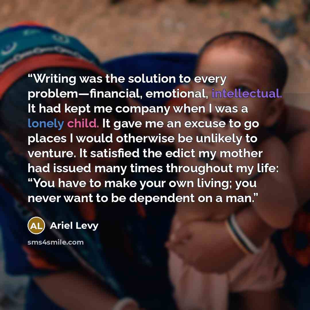 “Writing was the solution to every problem—financial, emotional, intellectual. It had kept me company when I was a lonely child. It gave me an excuse to go places I would otherwise be unlikely to venture. It satisfied the edict my mother had issued many times throughout my life: “You have to make…” quote by Ariel Levy