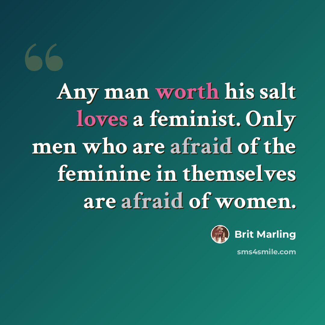 “Any man worth his salt loves a feminist. Only men who are afraid of the feminine in themselves are afraid of women.” quote by Brit Marling