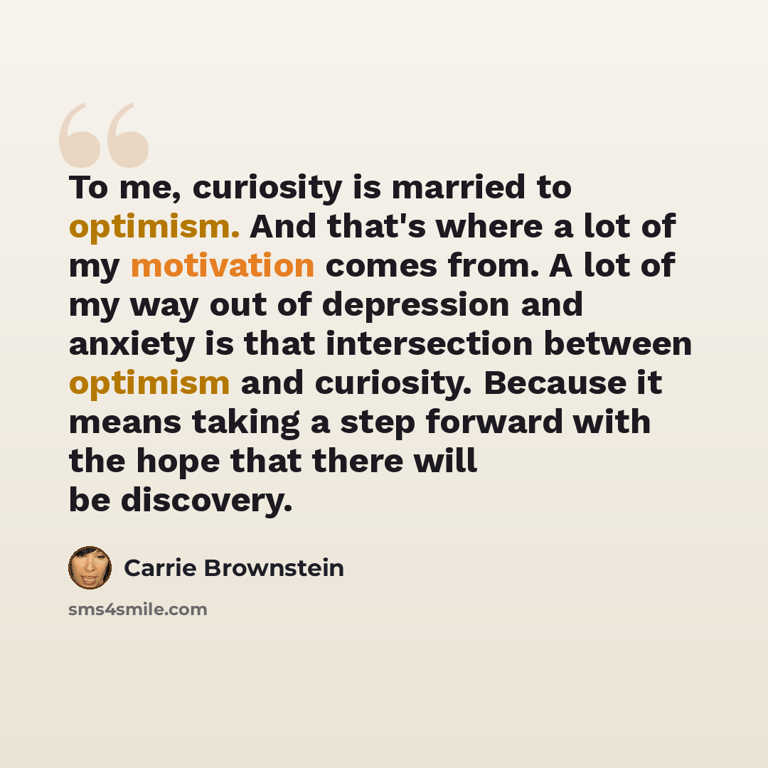 “To me, curiosity is married to optimism. And that's where a lot of my motivation comes from. A lot of my way out of depression and anxiety is that intersection between optimism and curiosity. Because it means taking a step forward with the hope that there will be discovery.” quote by Carrie Brownstein