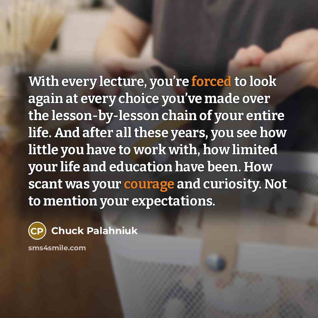 “With every lecture, you’re forced to look again at every choice you’ve made over the lesson-by-lesson chain of your entire life. And after all these years, you see how little you have to work with, how limited your life and education have been. How scant was your courage and curiosity. Not to…” quote by Chuck Palahniuk