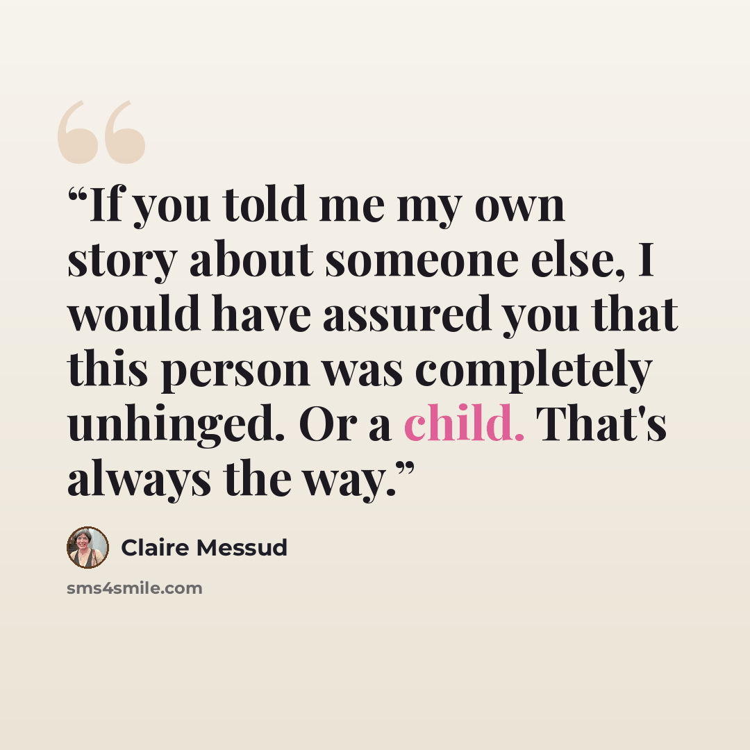 “If you told me my own story about someone else, I would have assured you that this person was completely unhinged. Or a child. That's always the way.” quote by Claire Messud