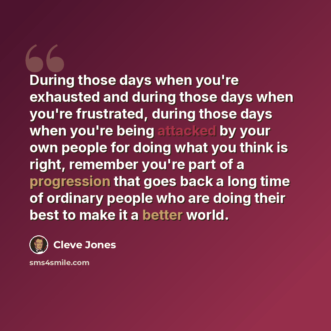“During those days when you're exhausted and during those days when you're frustrated, during those days when you're being attacked by your own people for doing what you think is right, remember you're part of a progression that goes back a long time of ordinary people who are doing their best to…” quote by Cleve Jones