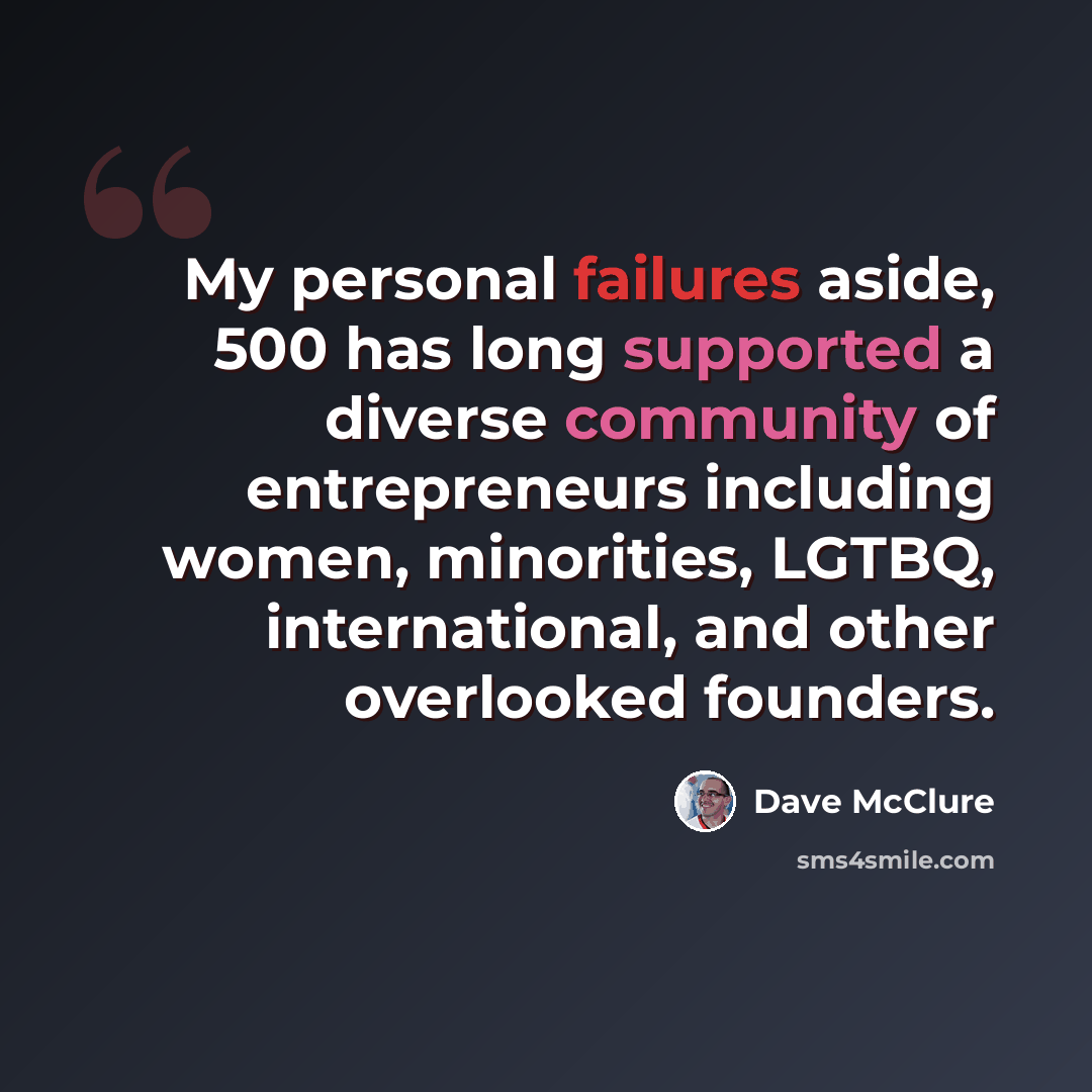“My personal failures aside, 500 has long supported a diverse community of entrepreneurs including women, minorities, LGTBQ, international, and other overlooked founders.” quote by Dave McClure