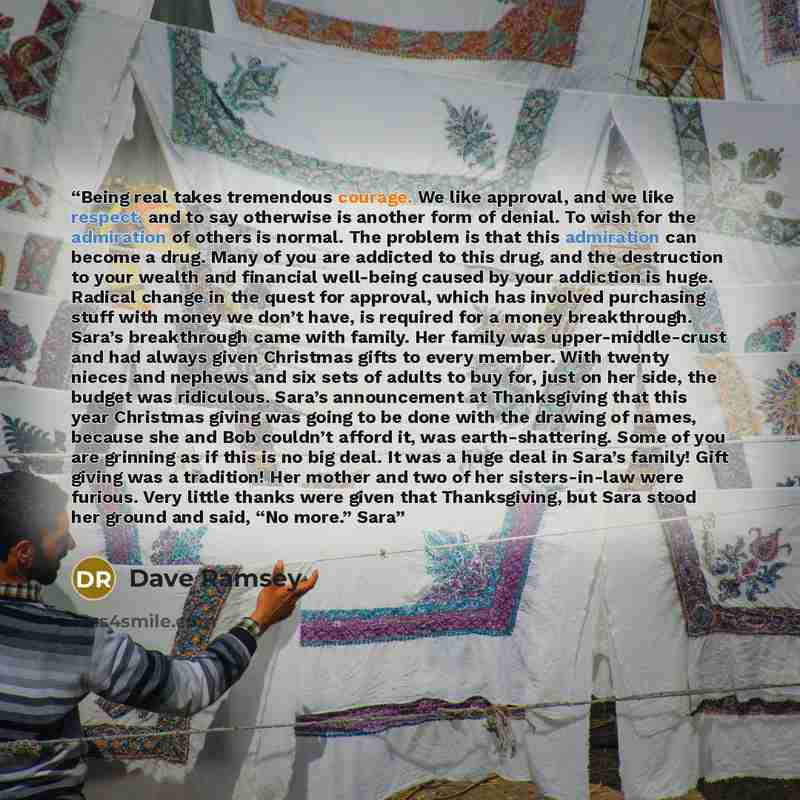 “Being real takes tremendous courage. We like approval, and we like respect, and to say otherwise is another form of denial. To wish for the admiration of others is normal. The problem is that this admiration can become a drug. Many of you are addicted to this drug, and the destruction to your…” quote by Dave Ramsey