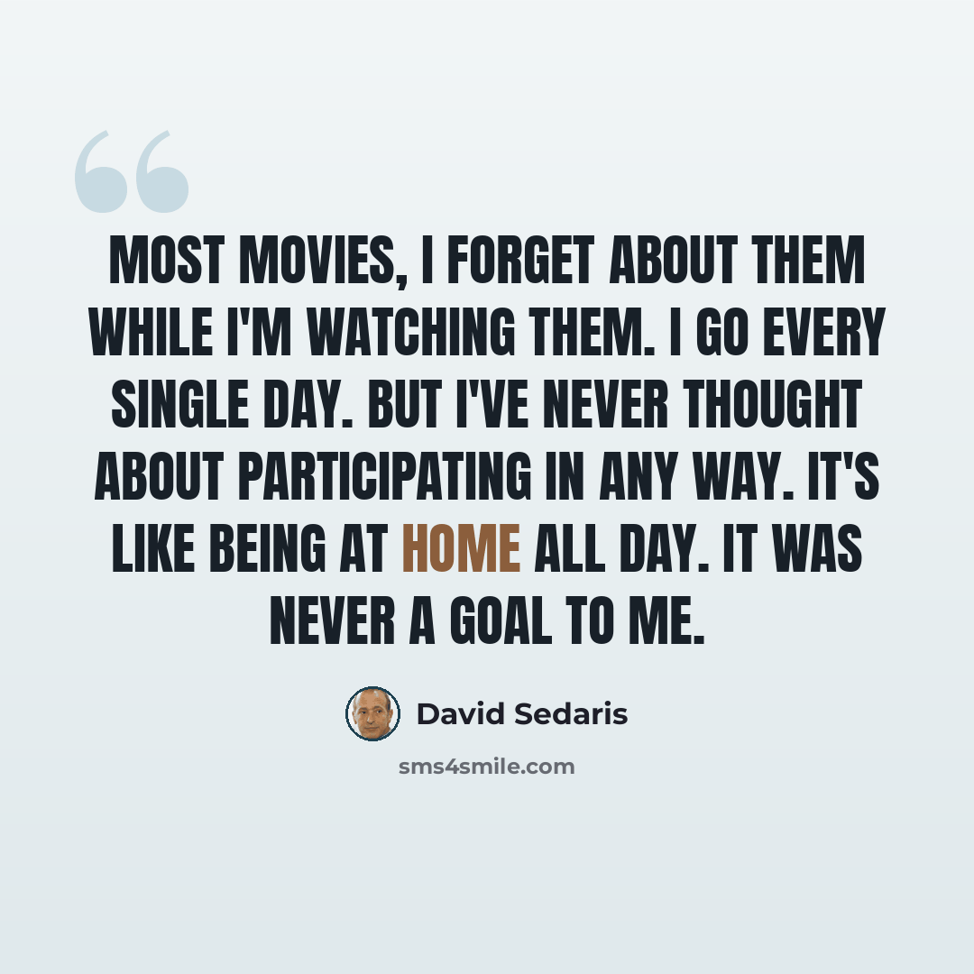 “Most movies, I forget about them while I'm watching them. I go every single day. But I've never thought about participating in any way. It's like being at home all day. It was never a goal to me.” quote by David Sedaris
